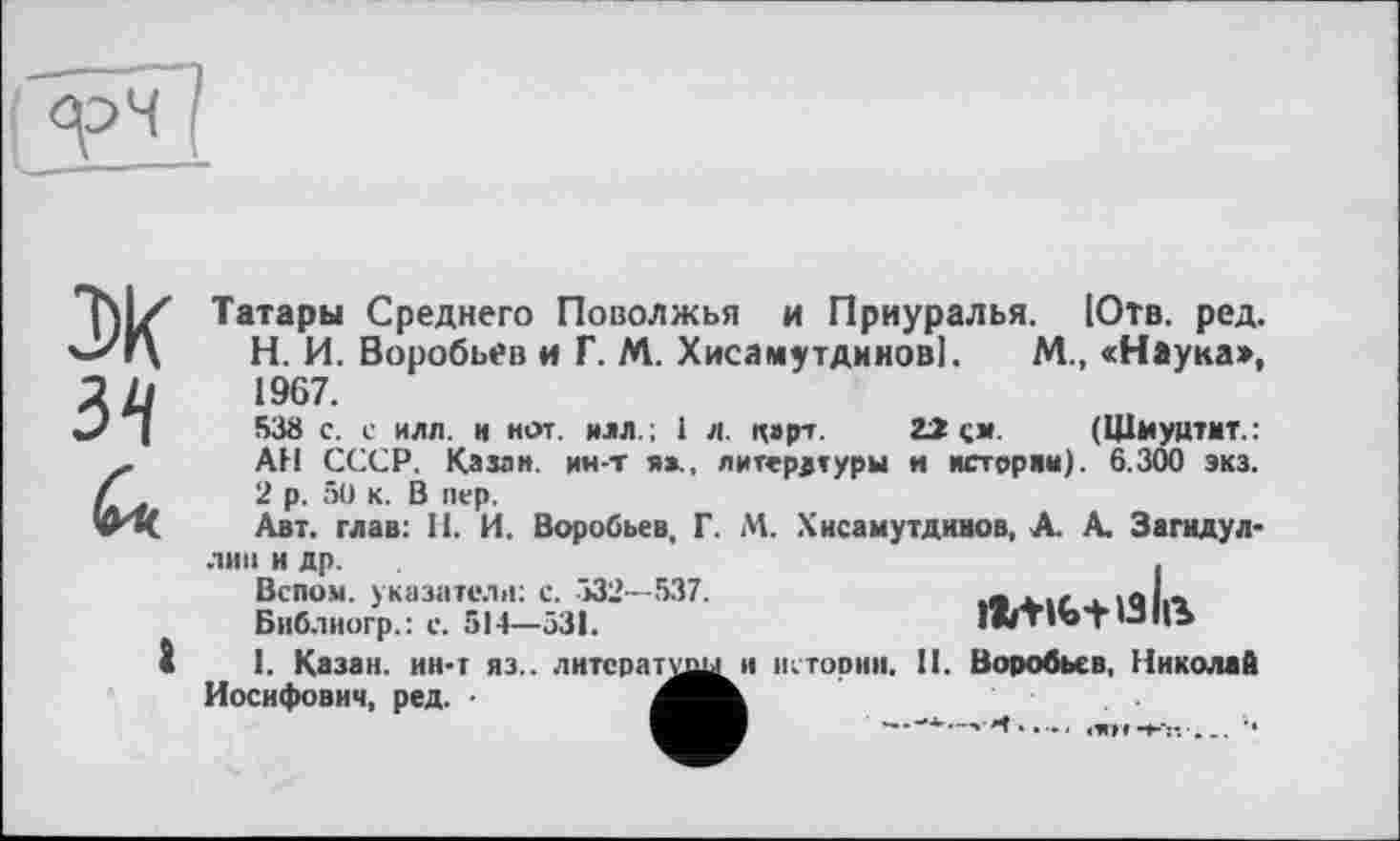 ﻿
эк
34
а
Татары Среднего Поволжья и Приуралья. Ютв. ред.
H.	И. Воробьев и Г. М. Хисамутдинов]. М., «Наука», 1967.
53а с. с илл. и нот. илл.; 1 л. ц»рт. 22 см. (Щыуцтмт.: АН СССР. Казан, ин-т я»., литературы и истории). 6.300 экз.
2 р. 50 к. В пер.
Авт. глав: И. И. Воробьев, Г. М. Хисамутдииов, А. А. Загидул-лип и др.
Вспом. указатели: с. -532—537.
Бнб.тиогр.: с. 514—531.
I.	Казан, ин-т яз.. лнтсратшш и истории. II. Воробьев, Николай Иосифович, ред. ■